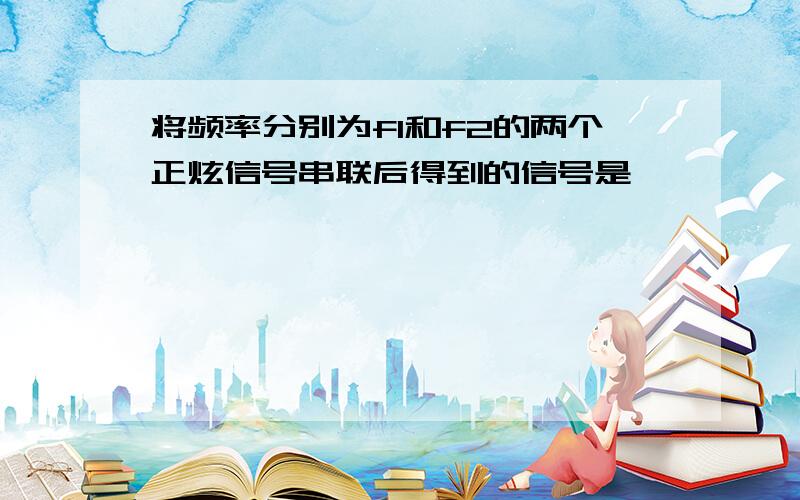 将频率分别为f1和f2的两个正炫信号串联后得到的信号是