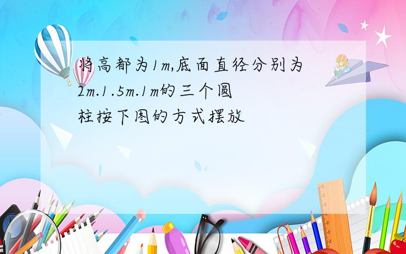 将高都为1m,底面直径分别为2m.1.5m.1m的三个圆柱按下图的方式摆放