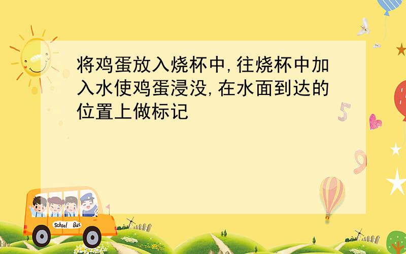 将鸡蛋放入烧杯中,往烧杯中加入水使鸡蛋浸没,在水面到达的位置上做标记