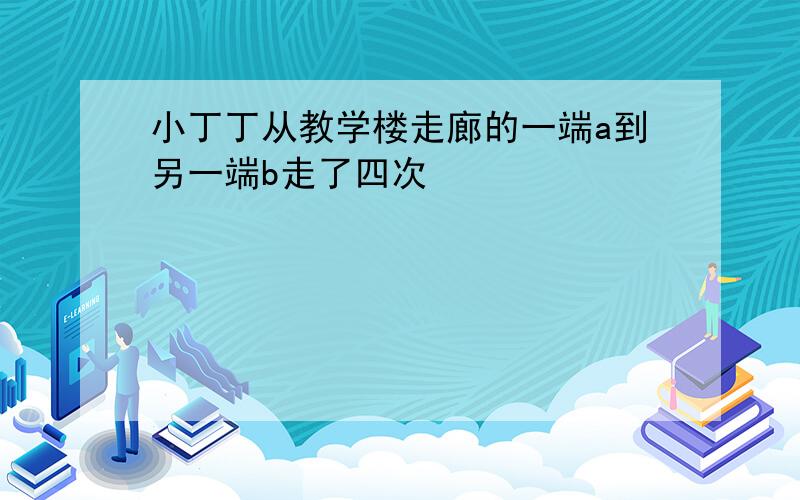 小丁丁从教学楼走廊的一端a到另一端b走了四次