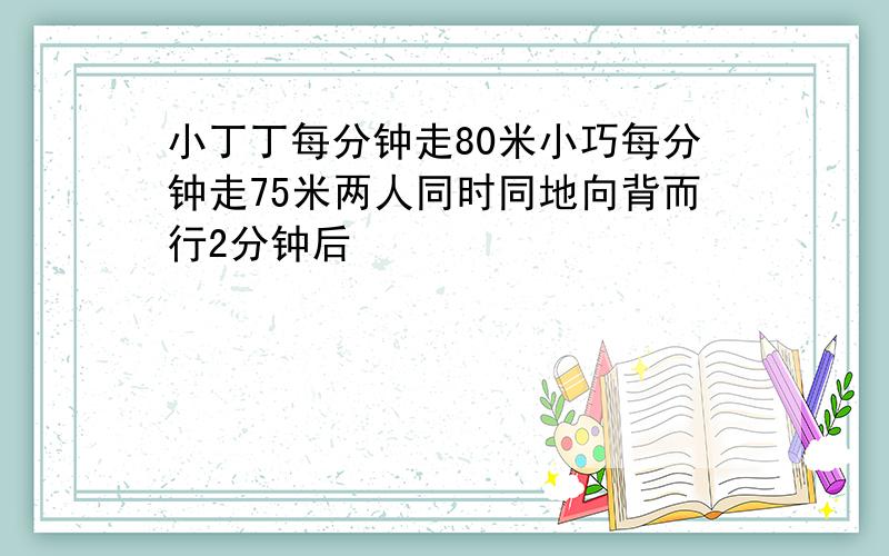 小丁丁每分钟走80米小巧每分钟走75米两人同时同地向背而行2分钟后