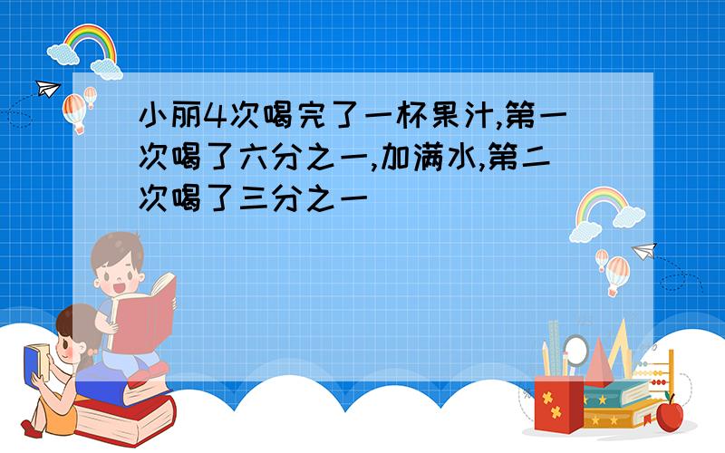 小丽4次喝完了一杯果汁,第一次喝了六分之一,加满水,第二次喝了三分之一