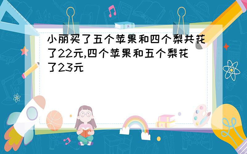 小丽买了五个苹果和四个梨共花了22元,四个苹果和五个梨花了23元