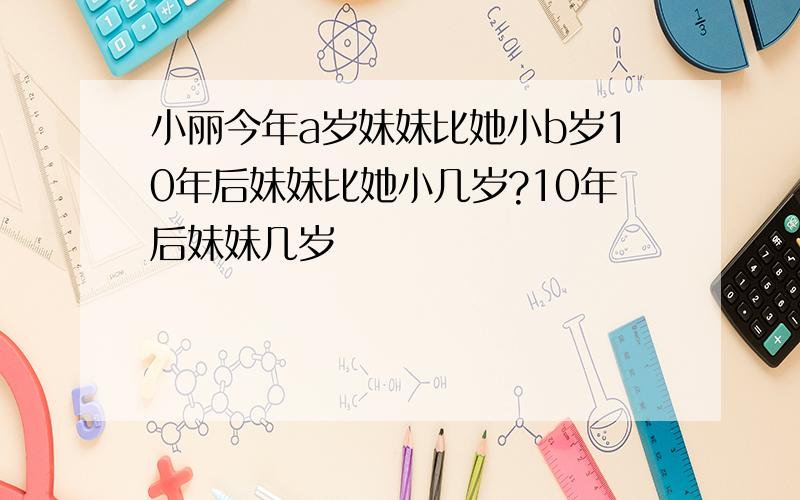 小丽今年a岁妹妹比她小b岁10年后妹妹比她小几岁?10年后妹妹几岁