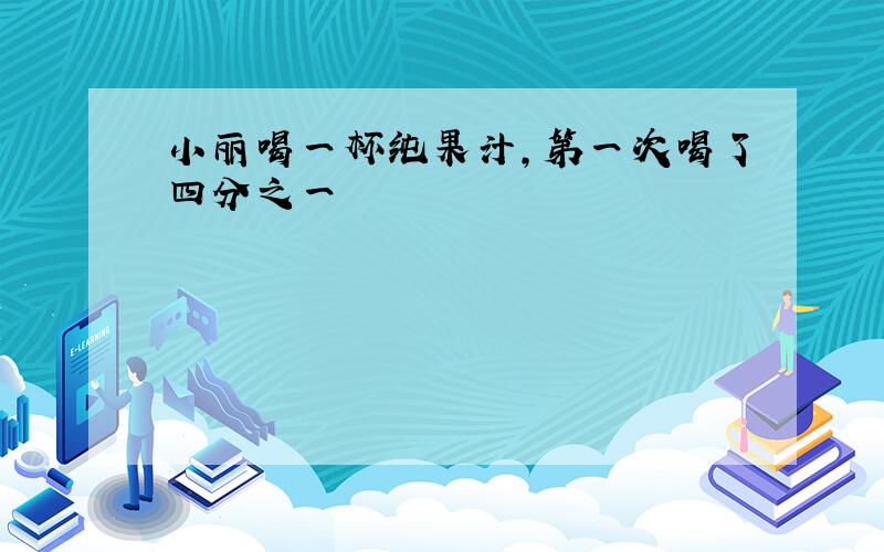 小丽喝一杯纯果汁,第一次喝了四分之一