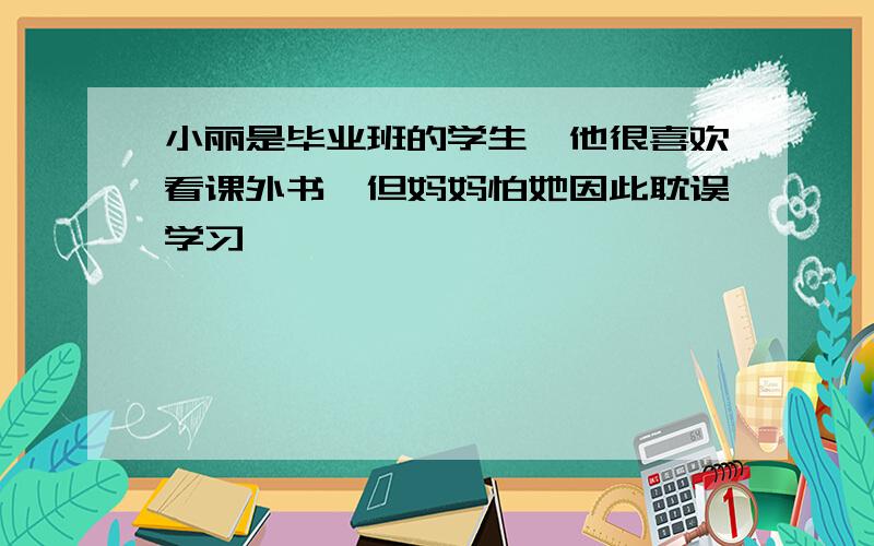 小丽是毕业班的学生,他很喜欢看课外书,但妈妈怕她因此耽误学习