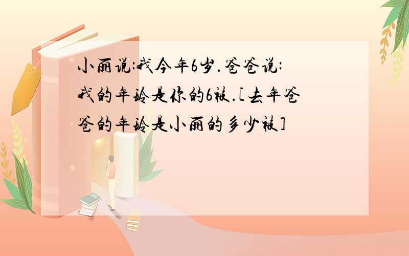 小丽说:我今年6岁.爸爸说:我的年玲是你的6被.[去年爸爸的年玲是小丽的多少被]