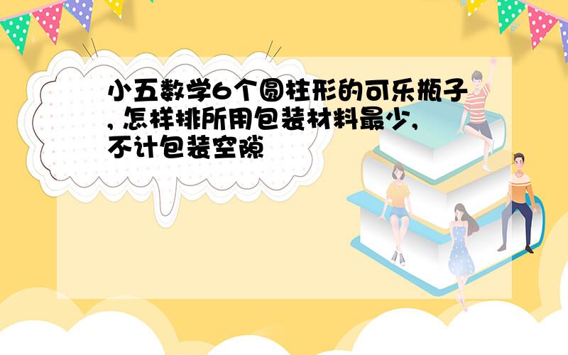 小五数学6个圆柱形的可乐瓶子, 怎样排所用包装材料最少,不计包装空隙