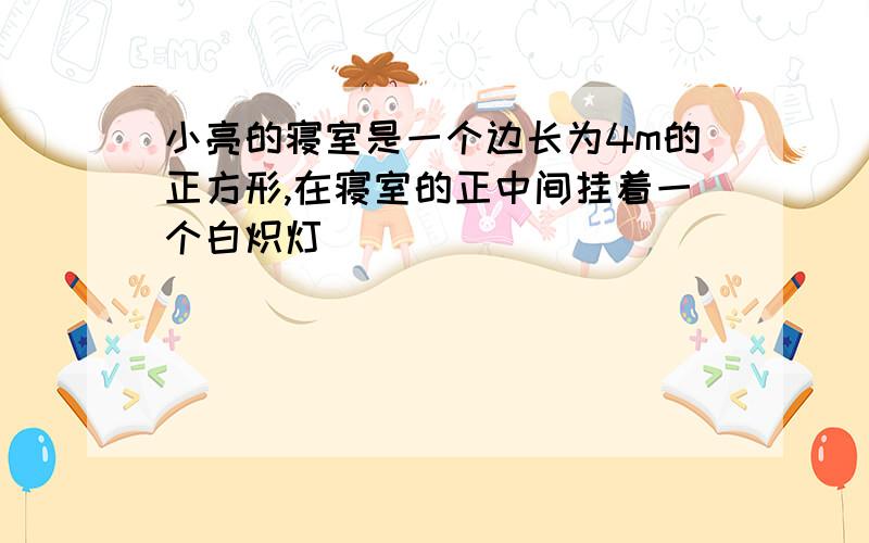 小亮的寝室是一个边长为4m的正方形,在寝室的正中间挂着一个白炽灯