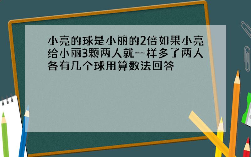 小亮的球是小丽的2倍如果小亮给小丽3颗两人就一样多了两人各有几个球用算数法回答