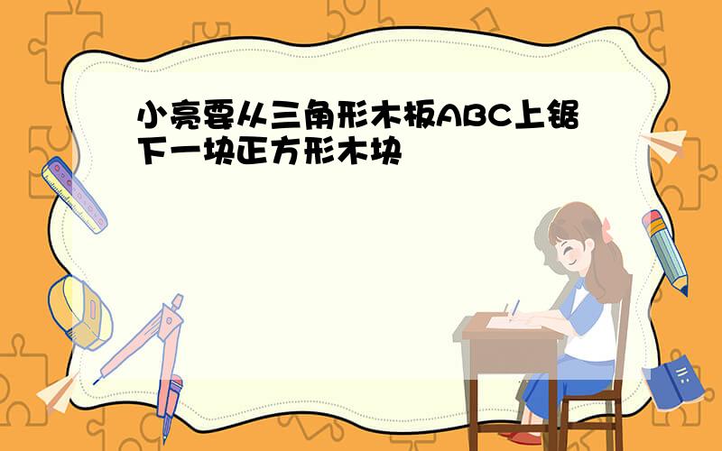 小亮要从三角形木板ABC上锯下一块正方形木块