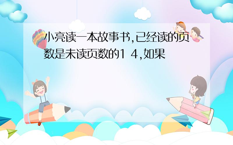 小亮读一本故事书,已经读的页数是未读页数的1 4,如果