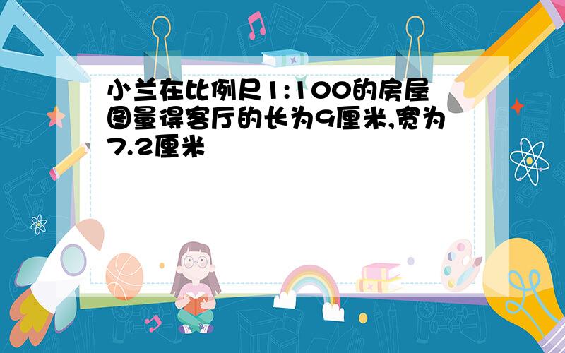 小兰在比例尺1:100的房屋图量得客厅的长为9厘米,宽为7.2厘米