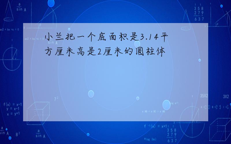 小兰把一个底面积是3.14平方厘米高是2厘米的圆柱体