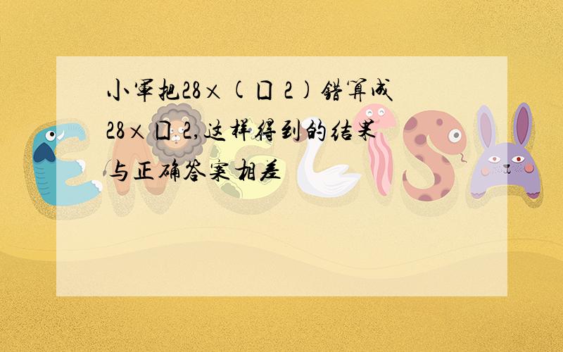 小军把28×(囗 2)错算成28×囗 2,这样得到的结果与正确答案相差