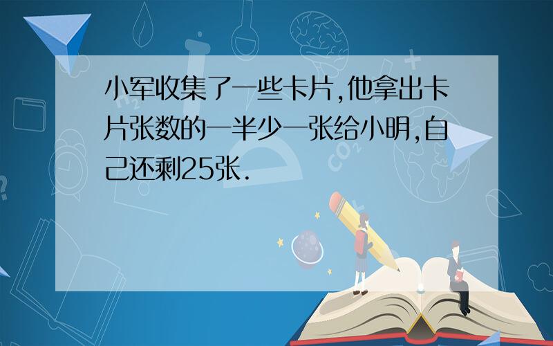 小军收集了一些卡片,他拿出卡片张数的一半少一张给小明,自己还剩25张.