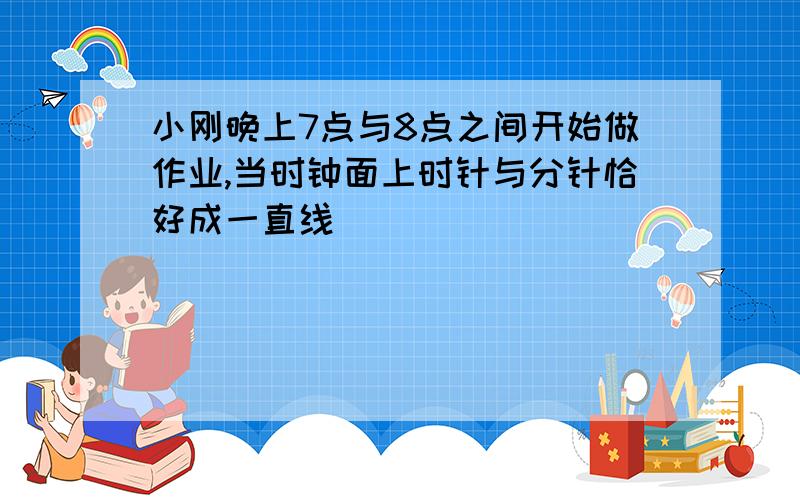 小刚晚上7点与8点之间开始做作业,当时钟面上时针与分针恰好成一直线