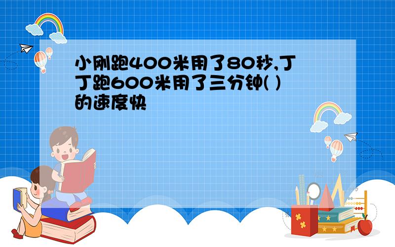 小刚跑400米用了80秒,丁丁跑600米用了三分钟( )的速度快