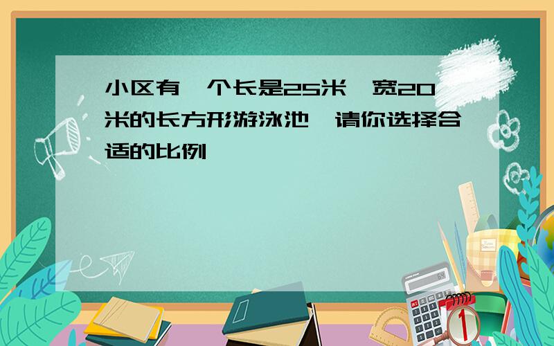 小区有一个长是25米,宽20米的长方形游泳池,请你选择合适的比例