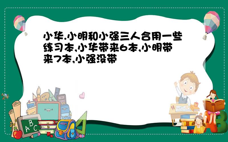 小华.小明和小强三人合用一些练习本,小华带来6本,小明带来7本,小强没带