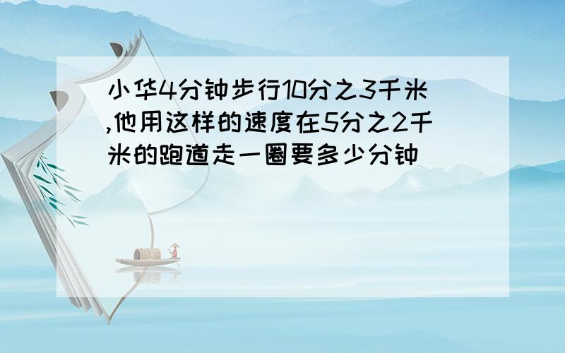 小华4分钟步行10分之3千米,他用这样的速度在5分之2千米的跑道走一圈要多少分钟