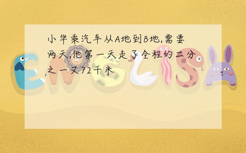 小华乘汽车从A地到B地,需要两天,他第一天走了全程的二分之一又72千米