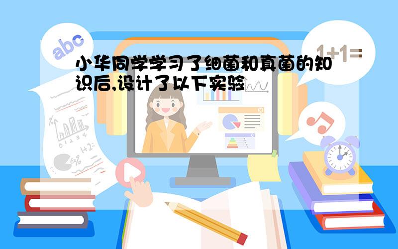 小华同学学习了细菌和真菌的知识后,设计了以下实验