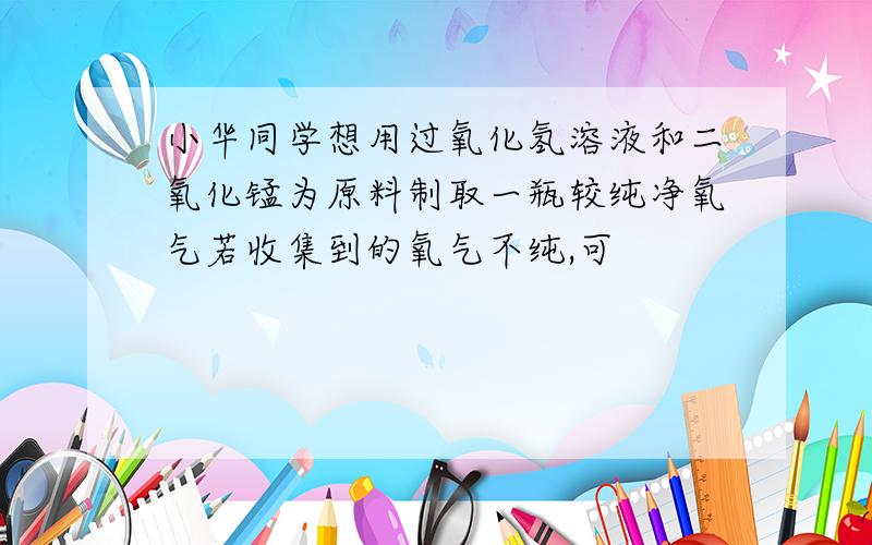 小华同学想用过氧化氢溶液和二氧化锰为原料制取一瓶较纯净氧气若收集到的氧气不纯,可