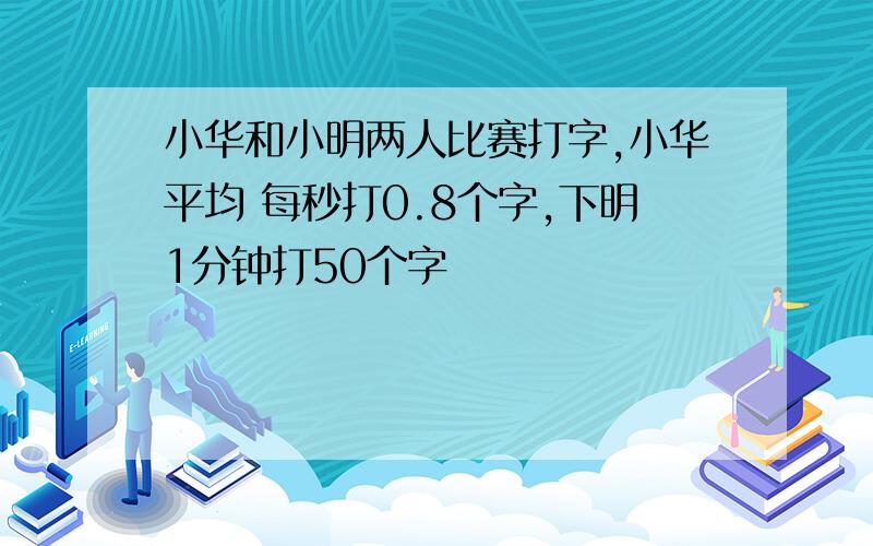 小华和小明两人比赛打字,小华平均 每秒打0.8个字,下明1分钟打50个字