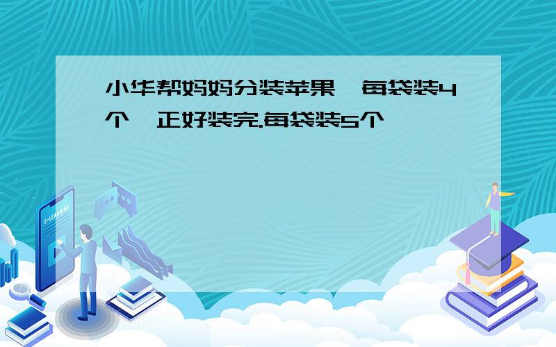 小华帮妈妈分装苹果,每袋装4个,正好装完.每袋装5个