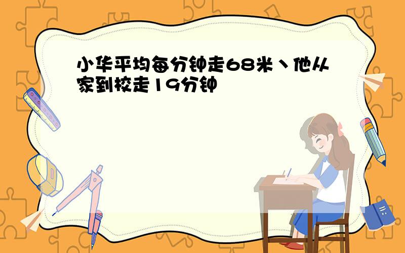 小华平均每分钟走68米丶他从家到校走19分钟