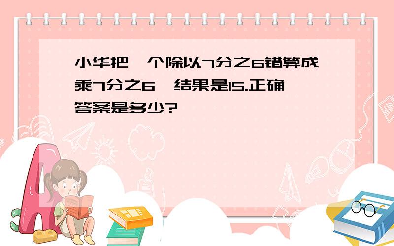 小华把一个除以7分之6错算成乘7分之6,结果是15.正确答案是多少?