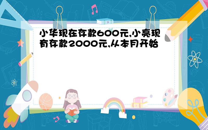 小华现在存款600元,小亮现有存款2000元,从本月开始