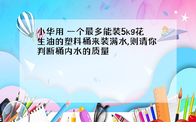 小华用 一个最多能装5kg花生油的塑料桶来装满水,则请你判断桶内水的质量