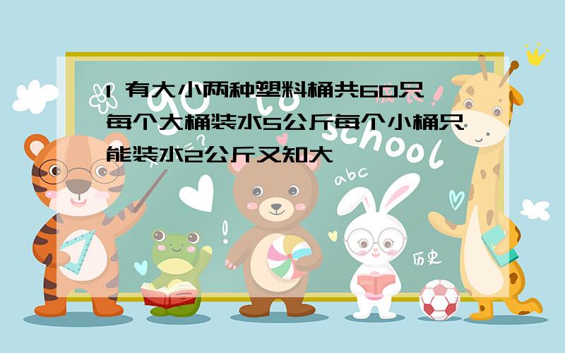 1 有大小两种塑料桶共60只每个大桶装水5公斤每个小桶只能装水2公斤又知大