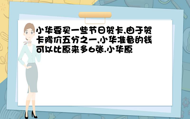 小华要买一些节日贺卡,由于贺卡降价五分之一,小华准备的钱可以比原来多6张.小华原