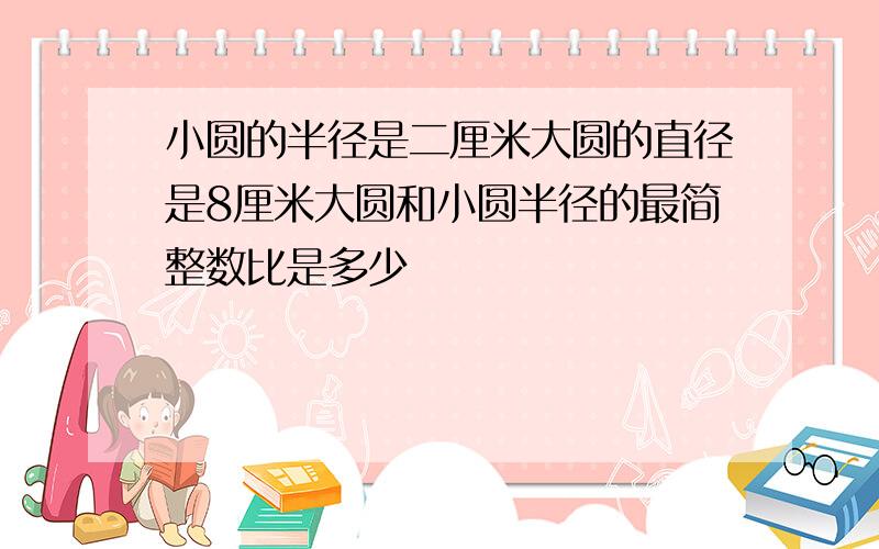 小圆的半径是二厘米大圆的直径是8厘米大圆和小圆半径的最简整数比是多少