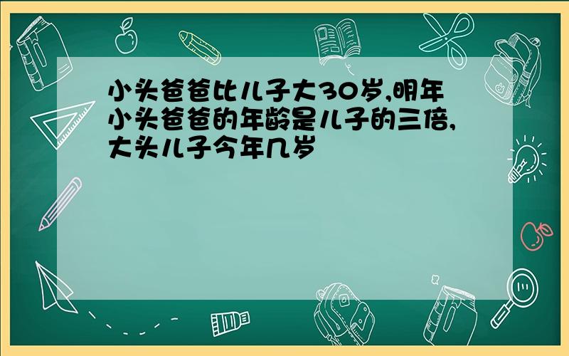 小头爸爸比儿子大30岁,明年小头爸爸的年龄是儿子的三倍,大头儿子今年几岁