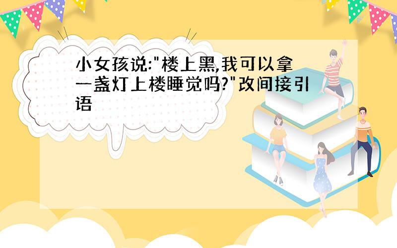 小女孩说:"楼上黑,我可以拿一盏灯上楼睡觉吗?"改间接引语