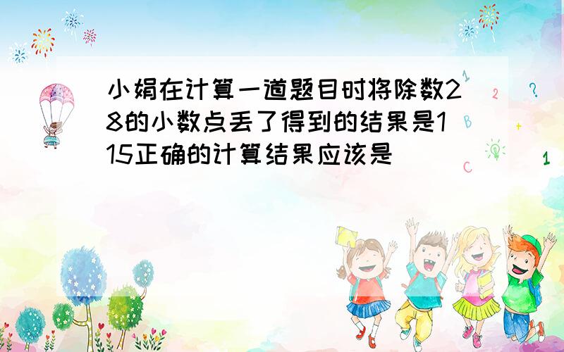 小娟在计算一道题目时将除数28的小数点丢了得到的结果是115正确的计算结果应该是