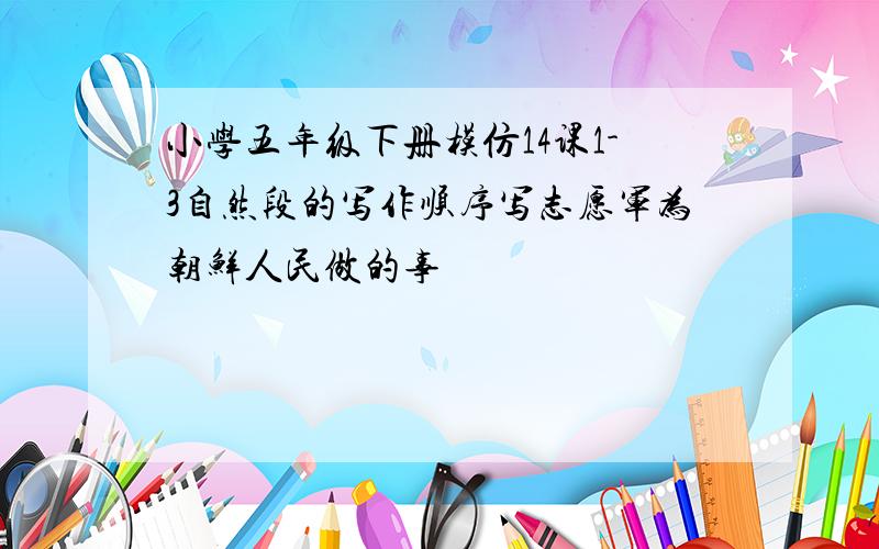 小学五年级下册模仿14课1-3自然段的写作顺序写志愿军为朝鲜人民做的事