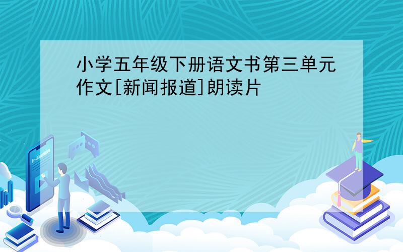 小学五年级下册语文书第三单元作文[新闻报道]朗读片