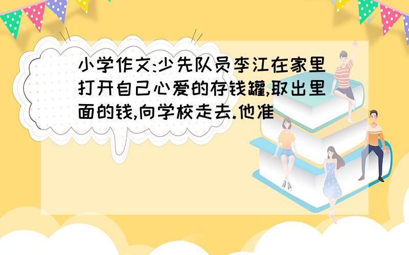 小学作文:少先队员李江在家里打开自己心爱的存钱罐,取出里面的钱,向学校走去.他准