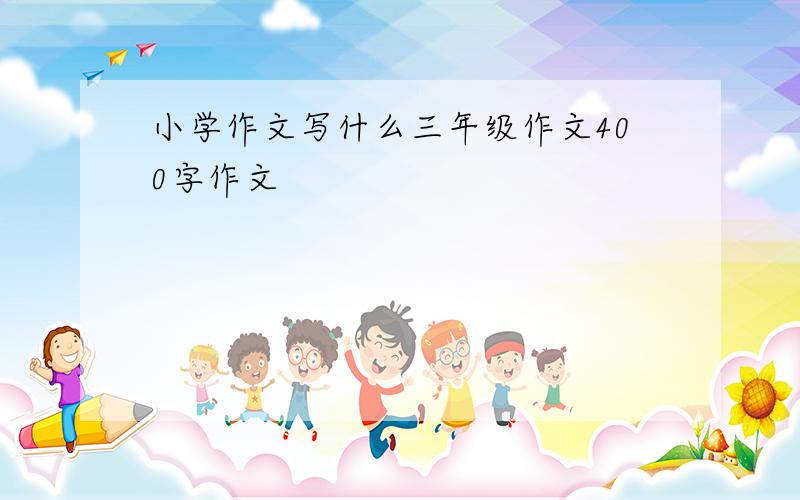 小学作文写什么三年级作文400字作文