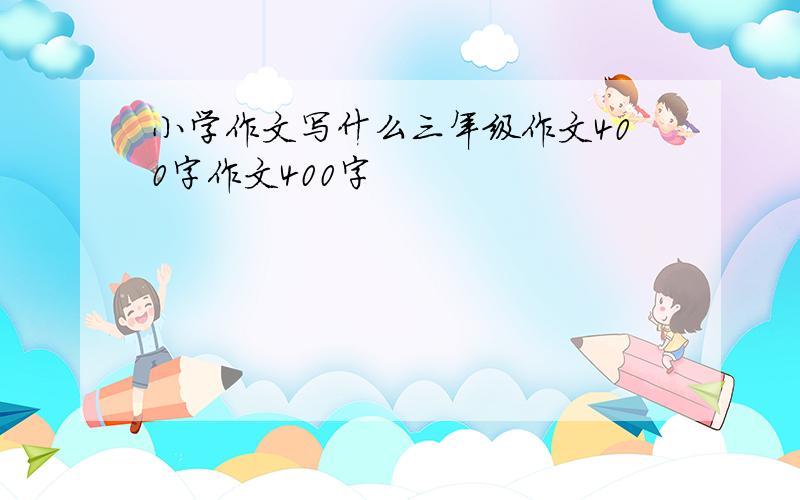 小学作文写什么三年级作文400字作文400字