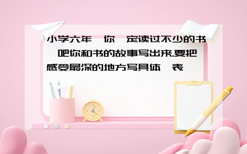 小学六年,你一定读过不少的书,吧你和书的故事写出来.要把感受最深的地方写具体,表