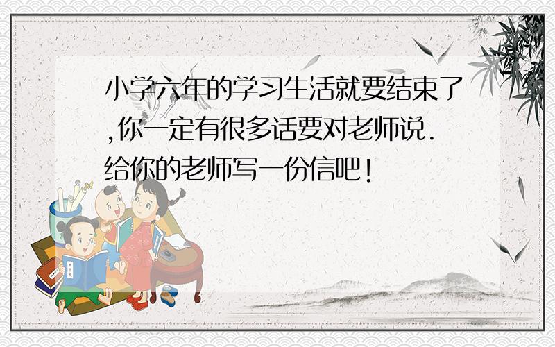 小学六年的学习生活就要结束了,你一定有很多话要对老师说.给你的老师写一份信吧!