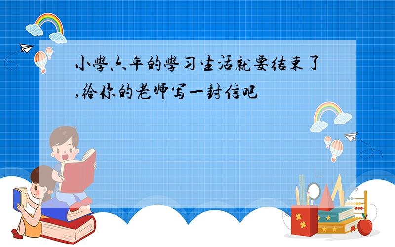 小学六年的学习生活就要结束了,给你的老师写一封信吧