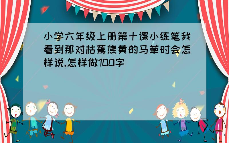 小学六年级上册第十课小练笔我看到那对枯蔫焦黄的马草时会怎样说,怎样做100字