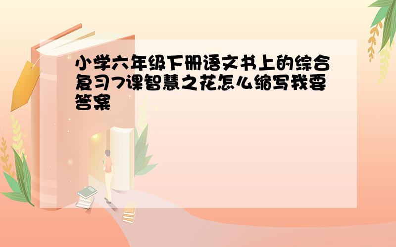 小学六年级下册语文书上的综合复习7课智慧之花怎么缩写我要答案